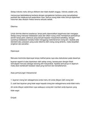 Setiap individu mahu dirinya difahami dan tidak disalah anggap. Individu adalah unik,
mempunyai latarbelakang berbeza dengan pengalaman berbeza yang menyebabkan
peribadi dan kelakuannya sedemikian rupa. Semua orang tidak mahu dirinya dijatuhkan
hukuman atau dituduh melulu kerana sesuatu sebab.


Diterima


Untuk diminta diterima seadanya, tanpa perlu dipersoalkan bagaimana dan mengapa.
Setiap orang mahukan kebebasan asas dan diberi ruang untuk membentuk peribadinya
sendiri tanpa perlu ubahsuai yang banyak kepada masyarakat sekeliling, dengan
syaratnya kebebasan tersebut tidak menggangu ketenteraman orang lain. Apabila ada
standard atau piawaian yang sukar diterima oleh orang orang tertentu, maka terjadilah
singkiran dan penafian.


Dipercayai


Manusia memninta dipercayai tanpa melihat paras rupa atau kedudukan pada dasarnya
layanan seperti di atas diperlukan oleh setiap orang, bersesuaian dengan fitrah
semulajadi manusia sebagai seorang ahli masyarakat. Apabila semuanya ini dipenuhi
maka akan berlakulah keadaan ideal yang harmoni dan bersefahaman.


Asas perhubungan interpersonal


1. layanan orang lain sebagaimana anda mahu diri anda dilayan oleh orang lain
2. usah beri layanan yang tidak wajar kepada orang lain sebagaimana anda tidak mahu
diri anda dilayan sedemikian rupa walaupun orang lain memberi anda layanan yang
tidak wajar.


Empati
 