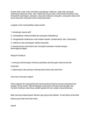 Empati ialah untuk anda memahami pandangan, kelakuan, sikap atau perasaan
seseorang sekiranya amda ,asih melihat dari dunia anda. Untuk anda memahami dan
menyelami pandangan, perasaan, sikap dan kelakuan orang lain, anda perlu keluar dari
dunia anda dan memasuki dunia orang berkenaan.


Langkah untuk mempraktikan sikap empati:


1 mendengar secara aktif
2. mendapatkan maklumat fakta dan perasaan disebaliknya
3. mengesahkan kefahaman anda melalui kaedah “paraphrasing” atau “rephrasing”
4. melihat isu dan pandangan melalui kacamata
5. bersama-sama memahami dan menyelami perasaan mereka dengan
bersungguhsungguh


Rapport b'maksud :


i. memupuk perhubungan /membina jambatan perhubungan antara anda dan
orang lain.
ii. kepercayaan atau percaya mempercayai antara satu sama lain


Cara-cara memupuk rapport


Fokus kepada diri orang berkenaan kerana pada prinsipnya semua orang berminat
dengan dirinya sendiri. Memandangkan anda perlu memupuk perhubungan dan
menarik minatnya maka fokus adalah kepada diri dan subjek orang berkenaan.


Bagi memupuk kepercayaan lakukan apa yang anda katakan. Ini bermakna anda tidak
berpura-pura atau bermuka-muka.


Asertif
 