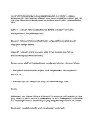 Asertif ialah kelakuan atau tindakan seseorang dalam menyatakan perasaan,
pandangan dan haknya dengan jelas dan tegas tanpa menggangu perasaan atau hak
orang lain. Dalam komunikasi terdapat tiga kelakuan atau tindakan yang dapat dilihat
iaitu:


a) Pasif – kelakuan (kelakuan atau tindakan dimana anda tidak berdiri untuk
menegakkan hak dan pandangan anda.


b) Agresif- kelakuan (Kelakuan atau tindakan yang agresif kadang kala disalah
anggapkan sebagai asertif)


c) Asertif – kelakuan (orang yang yakin pada dirinya dan jelas akan haknya
biasanya mempunyai kelakuan asertif)


Secara amnya ada 2 pendekatan kepada masalah perhubungan interpersonal iaitu:


1. Menyelesaikannya iaitu mencari jalan untuk menyelesaikan dan memperbaiki
perhubungan.


2. membiarkanya iaitu menghindari orang berkenaan sekiranya boleh.


Konflik


Konflik ialah satu keadaan di mana terdapatnya pertembungan dan pertentangan dua
yang berbeza tidak kira sama ada dua kehendak berbeza, dua keperluan berbeza atau
dua kepentingan berbeza dalam satu jiwa yang menyukarkan pilihan dan keutamaan.


Pendekatan yang boleh diambil untuk meyelesaikan konflik ialah:
 