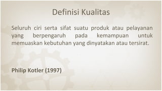 Definisi Kualitas
Seluruh ciri serta sifat suatu produk atau pelayanan
yang berpengaruh pada kemampuan untuk
memuaskan kebutuhan yang dinyatakan atau tersirat.
Philip Kotler (1997)
 