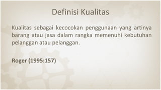 Definisi Kualitas
Kualitas sebagai kecocokan penggunaan yang artinya
barang atau jasa dalam rangka memenuhi kebutuhan
pelanggan atau pelanggan.
Roger (1995:157)
 