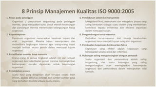 8 Prinsip Manajemen Kualitas ISO 9000:2005
1. Fokus pada pelanggan
Organisasi / perusahaan tergantung pada pelanggan
mereka, yang merupakan kunci untuk meraih keuntungan
dan pandangan mereka menentukan kelangsungan hidup
organisasi.
2. Kepemimpinan
Pemimpin organisasi menetapkan kesatuan tujuan dan
arah organisasi. Mereka harus menciptakan dan
memelihara lingkungan internal agar orang-orang dapat
menjadi terlibat secara penuh dalam mencapai tujuan
organisasi.
3. Keterlibatan sumber daya manusia
Orang-orang di semua tingkatan adalah inti dari sebuah
organisasi dan keterlibatan penuh mereka memungkinkan
kemampuan mereka digunakan untuk keuntungan
organisasi.
4. Pendekatan proses
Suatu hasil yang diinginkan akan tercapai secara lebih
efisien, apabila aktivitas aktivitas dan sumber-sumber daya
yang berkaitan dikelola sebagai suatu proses.
5. Pendekatan sistem ke manajemen
Mengidentifikasi, memahami dan mengelola proses yang
saling berkaitan sebagai suatu sistem yang memberikan
kontribusi kepada efektivitas dan efisiensi organisasi
dalam mencapai tujuan.
6. Pengembangan terus-menerus
Perbaikan terus-menerus dari kinerja keseluruhan
organisasi harus menjadi tujuan tetap dari organisasi.
7. Pembuatan keputusan berdasarkan fakta
Keputusan yang efektif adalah keputusan yang
berdasarkan analisa data dan informasi.
8. Hubungan saling menguntungkan dengan pemasok
Suatu organisasi dan pemasoknya adalah saling
tergantung, dan suatu hubungan yang saling
menguntungkan akan meningkatkan kemampuan
organisasi dan pemasoknya dalam menciptakan nilai
tambah.
 