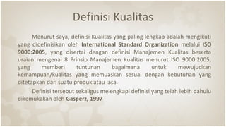 Definisi Kualitas
Menurut saya, definisi Kualitas yang paling lengkap adalah mengikuti
yang didefinisikan oleh International Standard Organization melalui ISO
9000:2005, yang disertai dengan definisi Manajemen Kualitas beserta
uraian mengenai 8 Prinsip Manajemen Kualitas menurut ISO 9000:2005,
yang memberi tuntunan bagaimana untuk mewujudkan
kemampuan/kualitas yang memuaskan sesuai dengan kebutuhan yang
ditetapkan dari suatu produk atau jasa.
Definisi tersebut sekaligus melengkapi definisi yang telah lebih dahulu
dikemukakan oleh Gasperz, 1997
 