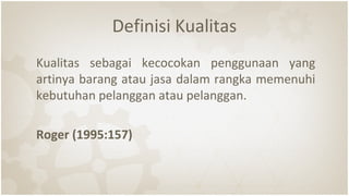 Definisi Kualitas
Kualitas sebagai kecocokan penggunaan yang
artinya barang atau jasa dalam rangka memenuhi
kebutuhan pelanggan atau pelanggan.
Roger (1995:157)
 