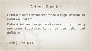 Definisi Kualitas
Definisi Kualitas secara sederhana sebagai ‘kesesuaian
untuk digunakan’.
Definisi ini mencakup keistimewaan produk yang
memenuhi kebutuhan konsumen dan bebas dari
defisiensi.
Juran (1989:16-17)
 