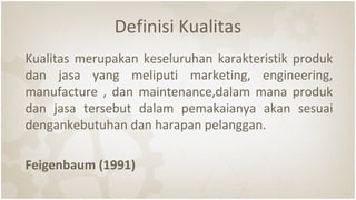 Definisi Kualitas
Kualitas merupakan keseluruhan karakteristik produk
dan jasa yang meliputi marketing, engineering,
manufacture , dan maintenance,dalam mana produk
dan jasa tersebut dalam pemakaianya akan sesuai
dengankebutuhan dan harapan pelanggan.
Feigenbaum (1991)
 