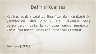 Definisi Kualitas
Kualitas adalah totalitas fitur-fitur dan karakteristik-
karakteristik dari produk atau layanan yang
berpengaruh pada kemampuan untuk memenuhi
kebutuhan tertentu atau kebutuhan yang tersirat.
Gasperz (1997)
 