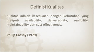 Definisi Kualitas
Kualitas adalah kesesuaian dengan kebutuhan yang
meliputi availability, deliverability, realibility,
maintainability dan cost effectivenes.
Philip Crosby (1979)
 