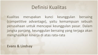 Definisi Kualitas
Kualitas merupakan kunci keunggulan bersaing
(competitive advantage), yaitu kemampuan sebuah
perusahaan untuk mencapai keunggulan pasar. Dalam
jangka panjang, keunggulan bersaing yang terjaga akan
menghasilkan kinerja di atas rata-rata
Evans & Lindsay
 