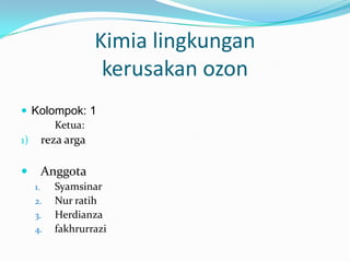 Kimia lingkungan
kerusakan ozon
 Kolompok: 1
Ketua:
1) reza arga



Anggota
1.
2.

3.
4.

Syamsinar
Nur ratih
Herdianza
fakhrurrazi

 