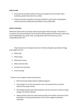Definisi media<br />Penyampai atau pembawa maklumat antara punca dengan penerima (contoh: Video, multimedia, gambar foto) (Heinich et al, 1981)<br />Peralatan dan bahan yang dibina, dirancang dan dilaksana untuk tujuan menyampaikan maklumat dan/atau menghasilkan pembelajaran (Yusup, 2000, 2001)<br />Definisi multimedia<br />Multimedia adalah salah satu daripada media yang terangkum dalam teknologi  instruksional. Ia merupakan satu pukal pembelajaran kendiri yang interaktif yang dikawal oleh komputer sepenuhnya yang menggabungkan teks, grafik, audio, visual (gerak dan kaku) dan imej animasi untuk menghasilkan bahan P & P<br />Tinjauan penjenisan dan kategori media dan multimedia daripada yang tradisional hingga yang canggih masa kini: <br />Media cetak.<br />Media tayang.<br />Media bukan tayang.<br />Media audio dan video.<br />Komputer dan multimedia.<br />Proses teknologi.<br />    Panduan umum mengguna media secara berkesan:<br />Mesti bersesuaian dengan topik dan objektif pengajaran.<br />Sesuai dengan ciri-ciri dan saiz kumpulan sasar; iaitu kumpulan besar, kumpulan sederhana dan pelajar individu.<br />Pertimbangan kepada aspek-aspek perkakasan, perisian, kesesuaian, kemahiran tenaga pengajar dan khidmat sokongan.<br />Ingatan penting: Tiada suatu media yang sesuai bagi semua pelajar untuk semua situasi pembelajaran. Strategi yang disarankan masa kini ialah mengguna pendekatan multimedia. <br />  Penggunaan media telah menukarkan peranan guru daripada pengajar kepada fasilitator pembelajaran. Media boleh digunakan dalam pelbagai situasi pengajaran-pembelajaran, misalnya<br />Memperkenalkan topik baru<br />Menjelas, menginterpretasi dan mengukuhkan idea, konsep atau prinsip<br />Mendemonstrasi sesuatu kemahiran, amalan atau siri tindakan<br />Merumuskan dan mengulangkaji pelajaran<br />Melaksanakan aktiviti atau tugasan<br />Menilai pengajaran dan pembelajaran <br />4.5Penggunaan media secara bersistematik: kelebihan dan batasan sesetengah media; proses pemilihan dan penghasilan media  berdasarkan model seperti  model “ASSURE”, Romiszowski dan ADDIE.<br />Model ASSURE dan ADDIE<br />Model Assure (Heinich, Molenda, Russell dan Smaldino, 1996) adalah model reka bentuk pengajaran yang boleh digunakan untuk merancang penggunaan media secara sistematik.   Model Assure bermaksud mempastikan atau ‘to assure’ pembelajaran berlaku.  Dalam model ini terdapat enam langkah:<br />Analyse learner (Analisis pelajar).<br />State learning objectives (Nyatakan objektif pembelajaran).<br />Select media and method (Pilih media dan kaedah).<br />Utilise media and method (Gunakan media dan kaedah).<br />Require learner response (Dapat respons pelajar).<br />Evaluate (Nilai bahan, kaeadah dan seluruh proses pengajaran).<br /> Dalam Model reka bentuk instruksional ADDIE terdapat lima komponen utama yang boleh digunakan untuk merancang pengajaran yang sistematik.  Komponen utama dalam Model ADDIE ialah analisis, design, develop, implement dan evaluation<br /> Pendedahan kepada garis panduan dan prinsip-prinsip penghasilan sesetengah jenis media dan multimedia. Terdapat lima elemen atau teknologi utama di dalam multimedia iaitu teks, grafik, audio, vido dan animasi. Selain itu interaktiviti juga diperlukan bagi melengkapkan proses komunikasi menerusi penggunaan multimedia.<br />Panduan menggunakan elemen teks<br />Teks adalah elemen utama dalam proses penyampaian maklumat – sekiranya teks kurang jelas elemen-elemen media lain akan gagal menyampaikan makna yang dikehendaki.<br />Pastikan teks yang digunakan ringkas tetapi padat.<br />Gunakan typeface dan fon yang bersesuaian.<br />Pastikan teks boleh dibaca dari jarak yang sesuai.<br />Pemilihan stail tulisan dan warna teks bersesuaian dengan kumpulan sasaran dan suasana persembahan.<br />Pastikan fon yang digunakan sedia ada pada sistem komputer lain.<br />Panduan menggunakan elemen grafik/visual<br />Grafik merujuk kepada pelbagai persembahan imej atau paparan visual tidak bergerak seperti gambar, lukisan, lakaran, gambarfoto, ilustrasi dan sebagainya. Ia merupakan elemen multimedia yang penting bagi memberi penekanan  dalam suatu proses penyampaian maklumat.  Grafik mampu menyampaikan sesuatu maklumat dengan cepat, tepat, menarik dan berkesan memandangkan ianya disampaikan dalam bentuk visual. Grafik juga boleh memfokuskan perhatian pengguna terhadap maklumat yang ingin disampaikan.<br />Pilih grafik yang bersesuaian dengan kumpulan sasaran.<br />Pilih grafik yang tidak menyentuh sensitiviti kaum atau agama.<br />Pilih kategori grafik yang sesuai dengan keperluan tugas.<br />Pilih kedalaman warna yang bersesuaian dengan keperluan aplikasi.<br />Gunakan spesifikasi grafik yang boleh digunakan tanpa masalah pada sistem berkeupayaan rendah.<br />Panduan menggunakan elemen audio<br />Audio boleh digunakan bagi membantu proses penyampaian persembahan agar ianya lebih mantap dan berkesan. Ia juga boleh digunakan untuk meningkatkan motivasi dan menimbulkan suasana yang lebih menarik dan menghasilkan tumpuan terhadap apa yang ingin dipersembahkan.<br />Gunakan audio jika ianya bersesuaian dengan isi kandungan aplikasi.<br />Pastikan pengguna mempunyai kuasa kawalan (mengawal ketinggian audio, memberhentikan dsb)  terhadapnya.<br />Elak guna terlalu banyak kesan audio yang sama di dalam sesebuah aplikasi bagi mengelakkan kebosanan.<br />Gunakan saiz dan kadar sampel yang tidak terlalu tinggi bagi tujuan rakaman atau semasa menyimpan fail audio. <br />Elakkan guna audio jika ia didapati boleh mengganggu persembahan.<br />Panduan meggunakan elemen video<br />Video merupakan antara elemen multimedia yang dikatakan paling dinamik dan realistik berbanding elemen-elemen multimedia lain. Video berupaya mempengaruhi  motivasi seseorang terhadap proses penerimaan maklumat dan juga mempengaruhi perasaan dan emosi para pengguna dengan lebih nyata.<br />Panduan menggunakan elemen animasi<br />Animasi merujuk kepada suatu proses menjadikan sesuatu objek agar kelihatan hidup atau memberi gambaran bergerak kepada sesuatu yang pada dasarnya bersifat statik. Ia membolehkan sesuatu yang sukar untuk diterangkan dengan menggunakan perkataan atau imej-imej statik untuk diisampaikan dengan lebih mudah dan berkesan. Penggunaan animasi boleh menceriakan proses penyampaian, disamping mampu memberi penegasan kepada sesuatu penyampaian bagi membolehkan perhatian penonton difokuskan kepada isi kandungan yang ingin disampaikan. <br />Di samping itu animasi mampu menyampaikan sesuatu konsep yang kompleks secara visual dan juga dinamik bagi membolehkan proses membuat hubungan atau perkaitan mengenai sesuatu konsep atau proses yang kompleks lebih mudah untuk depetakan ke dalam minda pelajar dan seterusnya membantu dalam proses pemahaman. Animasi boleh digunakan bagi menyediakan persekitaran pembelajaran secara maya untuk menangani keadaan di mana persekitaran yang sebenarnya sukar atau tidak boleh disediakan, membahayakan ataupun mungkin melibatkan kos yang tinggi.<br />Pengenalan kepada perisian persembahan dan komponennya<br />Pesembahan slaid sama ada menggunakan Microsoft PowerPoint, Astound dan Open Office sering digunakan dalam menyampaikan maklumat secara tutorial, kuliah dan seminar persembahan contents knowledge dan dapatan kajian.<br />Terdapat beberapa pendekatan yang boleh digunakan bagi memastikan kita dapat menyampaikan maklumat secara efektif dan berkesan. Antaranya hádala melalui pendekatan teori pengajaran.<br />Pendekatan teori pengajaran (contoh Gagne’s events of instruction)<br />Jika Malcolm Knowles dikenali sebagai bapa kepada teori pembelajaran dewasa, Robert Gagne pula dianggap penyumbang utama kepada pendekatan sistem rekabentuk pengajaran dan latihan. Salah satu sumbangan terpenting beliau adalah teori quot;
events of instructionquot;
 yang boleh diguna pakai untuk menghasilkan satu persembahan slaid pengajaran yang berkesan.  <br />Mendapatkan Perhatian (Gaining Attention)<br />Sebelum sesuatu pembelajaran boleh berlaku, kita perlu menarik perhatian pelajar melalui:<br />Tarik perhatian dengan mempersembahkan sesuatu yang baru atau yang mengejutkan, menanyakan soalan atau mempersembahkan fakta-fakta yang menarik. Kajian menunjukkan tumpuan seseorang dewasa akan menurun selepas 10 minit pertama mereka terdedah kepada sesuatu stimulus<br />Menggunakan perubahan stimulus (audio, visual dan sebagainya)<br /> <br />Beri maklum balas (Providing Feedback)<br />Pecahkan maklumat kepada isi-isi penting (Selective perception).<br />Persembahkan isi menerusi fitur-fiturnya yang tersendiri dengan menerusi grafik, animasi ataupun urutan teks yang sesuai (Display the content with distinctive features).<br />Menyampaikan stimuli atau maklumat (Presenting the Stimulus)<br />Memaklumkan Objektif (Inform Learner of the Objectives)<br />Nyatakan tujuan persembahan dan mengapa mereka perlu mengikutinya (Expectancy)<br />Nyatakan apa yang mereka boleh lakukan selepas aktiviti pembelajaran tersebut (Tell learners what they will be able to do after learning)<br /> <br />Menggalakkan  ingat kembali (Stimulate Recall of Prior Learning)<br />Kaitkan maklumat baru dengan maklumat yang telah dipelajari (Retrieval to working memory)<br />Ingat kembali konsep, isi dan pengetahuan yang telah dipelajar sebelum ini (Ask for recall of previously learned knowledge or skills)<br />Panduan gabungan elemen-elemen teks, grafik, animasi dan multimedia dalam persembahan slaid.<br />Bergerak di sekitar bilik ataupun ruang dimana anda melakukan persembahan dan perhatikan bagaimana slaid anda muncul di skrin. Bagi bilik yang boleh memuatkan 30 orang, tajuk selaid seharusnya tidak kurang daripada 24 points dan saiz minima untuk butiran teks (bulleted text) adalah 18 points.<br />Elak daripada memberikan terlalu banyak data dalam satu slaid. Slaid seharusnya memberi gambaran ringkas, huraiannya boleh dilakukan secara verbal.<br />Elak menggunakan grafik atau gambar yang terlalu kecil. Jika anda perlu meminta maaf, maka jangan guna.<br />Guna warna secara selektif. Sebagai contoh warna latar yang terang lebih sesuai untuk bilik yang cerah dan warna yang padat untuk bilik yang gelap.  Merah sering dikaitkan dengan bahaya dan berhenti dan kewangan muflis, maka elak menggunakan warna merah untuk carta kewangan yang menunjukan peningkatan.<br />Teks kekalkan ia pada nombor LIMA (+ - 2), contoh lima baris teks untuk satu slaid dan lima perkataan untuk satu ayat.<br />Grafik: Gunakan visual yang dinamik untuk menarik perhatian dan berikan ruang kosong antara grafik dan teks.<br />Memberi bantuan pembelajaran (Providing Learner Guidance)<br />Proses enkod semantik (Semantic Encoding)<br />Cadangkan organisasi isi yang bermakna, seperti mnemonik, pemberian contoh dan bukan contoh, analogi ataupun  perlambangan grafik  (Suggest a meaningful organization)<br />Beri Latihan (Eliciting Performance)<br />Minta pelajar memberikan respond (Responding)<br />,[object Object]