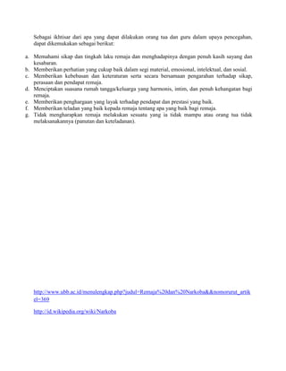 Sebagai ikhtisar dari apa yang dapat dilakukan orang tua dan guru dalam upaya pencegahan,
   dapat dikemukakan sebagai berikut:

a. Memahami sikap dan tingkah laku remaja dan menghadapinya dengan penuh kasih sayang dan
   kesabaran.
b. Memberikan perhatian yang cukup baik dalam segi material, emosional, intelektual, dan sosial.
c. Memberikan kebebasan dan keteraturan serta secara bersamaan pengarahan terhadap sikap,
   perasaan dan pendapat remaja.
d. Menciptakan suasana rumah tangga/keluarga yang harmonis, intim, dan penuh kehangatan bagi
   remaja.
e. Memberikan penghargaan yang layak terhadap pendapat dan prestasi yang baik.
f. Memberikan teladan yang baik kepada remaja tentang apa yang baik bagi remaja.
g. Tidak mengharapkan remaja melakukan sesuatu yang ia tidak mampu atau orang tua tidak
   melaksanakannya (panutan dan keteladanan).




   http://www.ubb.ac.id/menulengkap.php?judul=Remaja%20dan%20Narkoba&&nomorurut_artik
   el=369

   http://id.wikipedia.org/wiki/Narkoba
 