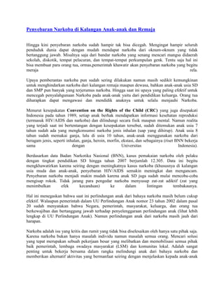 Penyebaran Narkoba di Kalangan Anak-anak dan Remaja

Hingga kini penyebaran narkoba sudah hampir tak bisa dicegah. Mengingat hampir seluruh
penduduk dunia dapat dengan mudah mendapat narkoba dari oknum-oknum yang tidak
bertanggung jawab. Misalnya saja dari bandar narkoba yang senang mencari mangsa didaerah
sekolah, diskotik, tempat pelacuran, dan tempat-tempat perkumpulan genk. Tentu saja hal ini
bisa membuat para orang tua, ormas,pemerintah khawatir akan penyebaran narkoba yang begitu
meraja                                                                                rela.

Upaya pemberantas narkoba pun sudah sering dilakukan namun masih sedikit kemungkinan
untuk menghindarkan narkoba dari kalangan remaja maupun dewasa, bahkan anak-anak usia SD
dan SMP pun banyak yang terjerumus narkoba. Hingga saat ini upaya yang paling efektif untuk
mencegah penyalahgunaan Narkoba pada anak-anak yaitu dari pendidikan keluarga. Orang tua
diharapkan dapat mengawasi dan mendidik anaknya untuk selalu menjauhi Narkoba.

Menurut kesepakatan Convention on the Rights of the Child (CRC) yang juga disepakati
Indonesia pada tahun 1989, setiap anak berhak mendapatkan informasi kesehatan reproduksi
(termasuk HIV/AIDS dan narkoba) dan dilindungi secara fisik maupun mental. Namun realita
yang terjadi saat ini bertentangan dengan kesepakatan tersebut, sudah ditemukan anak usia 7
tahun sudah ada yang mengkonsumsi narkoba jenis inhalan (uap yang dihirup). Anak usia 8
tahun sudah memakai ganja, lalu di usia 10 tahun, anak-anak menggunakan narkoba dari
beragam jenis, seperti inhalan, ganja, heroin, morfin, ekstasi, dan sebagainya (riset BNN bekerja
sama                      dengan                       Universitas                     Indonesia).

Berdasarkan data Badan Narkotika Nasional (BNN), kasus pemakaian narkoba oleh pelaku
dengan tingkat pendidikan SD hingga tahun 2007 berjumlah 12.305. Data ini begitu
mengkhawatirkan karena seiring dengan meningkatnya kasus narkoba (khususnya di kalangan
usia muda dan anak-anak, penyebaran HIV/AIDS semakin meningkat dan mengancam.
Penyebaran narkoba menjadi makin mudah karena anak SD juga sudah mulai mencoba-coba
mengisap rokok. Tidak jarang para pengedar narkoba menyusup zat-zat adiktif (zat yang
menimbulkan      efek      kecanduan)     ke      dalam      lintingan    tembakaunya.

Hal ini menegaskan bahwa saat ini perlindungan anak dari bahaya narkoba masih belum cukup
efektif. Walaupun pemerintah dalam UU Perlindungan Anak nomor 23 tahun 2002 dalam pasal
20 sudah menyatakan bahwa Negara, pemerintah, masyarakat, keluarga, dan orang tua
berkewajiban dan bertanggung jawab terhadap penyelenggaraan perlindungan anak (lihat lebih
lengkap di UU Perlindungan Anak). Namun perlindungan anak dari narkoba masih jauh dari
harapan.

Narkoba adalah isu yang kritis dan rumit yang tidak bisa diselesaikan oleh hanya satu pihak saja.
Karena narkoba bukan hanya masalah individu namun masalah semua orang. Mencari solusi
yang tepat merupakan sebuah pekerjaan besar yang melibatkan dan memobilisasi semua pihak
baik pemerintah, lembaga swadaya masyarakat (LSM) dan komunitas lokal. Adalah sangat
penting untuk bekerja bersama dalam rangka melindungi anak dari bahaya narkoba dan
memberikan alternatif aktivitas yang bermanfaat seiring dengan menjelaskan kepada anak-anak
 