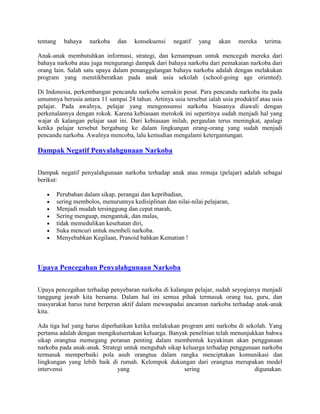tentang     bahaya    narkoba    dan    konsekuensi    negatif   yang    akan   mereka   terima.

Anak-anak membutuhkan informasi, strategi, dan kemampuan untuk mencegah mereka dari
bahaya narkoba atau juga mengurangi dampak dari bahaya narkoba dari pemakaian narkoba dari
orang lain. Salah satu upaya dalam penanggulangan bahaya narkoba adalah dengan melakukan
program yang menitikberatkan pada anak usia sekolah (school-going age oriented).

Di Indonesia, perkembangan pencandu narkoba semakin pesat. Para pencandu narkoba itu pada
umumnya berusia antara 11 sampai 24 tahun. Artinya usia tersebut ialah usia produktif atau usia
pelajar. Pada awalnya, pelajar yang mengonsumsi narkoba biasanya diawali dengan
perkenalannya dengan rokok. Karena kebiasaan merokok ini sepertinya sudah menjadi hal yang
wajar di kalangan pelajar saat ini. Dari kebiasaan inilah, pergaulan terus meningkat, apalagi
ketika pelajar tersebut bergabung ke dalam lingkungan orang-orang yang sudah menjadi
pencandu narkoba. Awalnya mencoba, lalu kemudian mengalami ketergantungan.

Dampak Negatif Penyalahgunaan Narkoba

Dampak negatif penyalahgunaan narkoba terhadap anak atau remaja (pelajar) adalah sebagai
berikut:

          Perubahan dalam sikap, perangai dan kepribadian,
          sering membolos, menurunnya kedisiplinan dan nilai-nilai pelajaran,
          Menjadi mudah tersinggung dan cepat marah,
          Sering menguap, mengantuk, dan malas,
          tidak memedulikan kesehatan diri,
          Suka mencuri untuk membeli narkoba.
          Menyebabkan Kegilaan, Pranoid bahkan Kematian !



Upaya Pencegahan Penyalahgunaan Narkoba

Upaya pencegahan terhadap penyebaran narkoba di kalangan pelajar, sudah seyogianya menjadi
tanggung jawab kita bersama. Dalam hal ini semua pihak termasuk orang tua, guru, dan
masyarakat harus turut berperan aktif dalam mewaspadai ancaman narkoba terhadap anak-anak
kita.

Ada tiga hal yang harus diperhatikan ketika melakukan program anti narkoba di sekolah. Yang
pertama adalah dengan mengikutsertakan keluarga. Banyak penelitian telah menunjukkan bahwa
sikap orangtua memegang peranan penting dalam membentuk keyakinan akan penggunaan
narkoba pada anak-anak. Strategi untuk mengubah sikap keluarga terhadap penggunaan narkoba
termasuk memperbaiki pola asuh orangtua dalam rangka menciptakan komunikasi dan
lingkungan yang lebih baik di rumah. Kelompok dukungan dari orangtua merupakan model
intervensi                    yang                     sering                    digunakan.
 