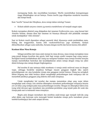 merangsang batuk, dan meyebabkan konstipasi. Morfin menimbulkan ketergantungan
       tinggi dibandingkan zat-zat lainnya. Pasien morfin juga dilaporkan menderita insomnia
       dan mimpi buruk.

Kata "morfin" berasal dari Morpheus, dewa mimpi dalam mitologi Yunani.

       Kokain adalah senyawa sintetis yg memicu metabolisme sel menjadi sangat cepat.

Kokain merupakan alkaloid yang didapatkan dari tanaman Erythroxylon coca, yang berasal dari
Amerika Selatan, dimana daun dari tanaman ini biasanya dikunyah oleh penduduk setempat
untuk mendapatkan “efek stimulan”.

Saat ini Kokain masih digunakan sebagai anestetik lokal, khususnya untuk pembedahan mata,
hidung dan tenggorokan, karena efek vasokonstriksif-nya juga membantu. Kokain
diklasifikasikan sebagai suatu narkotika, bersama dengan morfin dan heroin karena efek adiktif.

Keadaan Khas Masa Remaja

       Sebagai peralihan dari masa anak menuju ke masa dewasa, masa remaja merupakan masa
yang penuh dengan kesulitan dan gejola, baik bagi remaja sendiri maupun bagi orang tuanya.
Seringkali karena ketidaktahuan dari orang tua mengenai keadaan masa remaja tersebut ternyata
mampu menimbulkan bentrokan dan kesalahpahaman antara remaja dengan orang tua yakni
dalam keluarga atau ramaja dengan lingkungannya.

       Hal tersebut di atas tentunya tidak membantu si remaja untuk melewati masa ini dengan
wajar, sehingga berakibat terjadinya berbagai macam gangguan tingkah laku seperti
penyalahgunaan zat, atau kenakalan remaja atau gangguan mental lainnya. Orang tua seringkali
dibuat bingung atau tidak berdaya dalam menghadapi perkembangan anak remajanya dan ini
menambah parahnya gangguan yang diderita oleh anak remajanya.

         Untuk menghindari hal tersebut dan mampu menentukan sikap yang wajar dalam
menghadapi anak remaja, kita sekalian diharapkan memahami perkembangan remajanya beserta
ciri-ciri khas yang terdapat pada masa perkembangan tersebut. Dengan ini diharapkan bahwa kita
(yang telah dewasa) agar memahami atas perubahan-perubahan yang terjadi pada diri anak dan
remaja pada saat ia mamasuki masa remajanya.

       Begitu pula dengan memahami dan membina anak/remaja agar menjadi individu yang
sehat dalam segi kejiwaan serta mencegah bentuk kenakalan remaja perlu memahami proses
tumbuh kembangnya dari anak sampai dewasa.
 