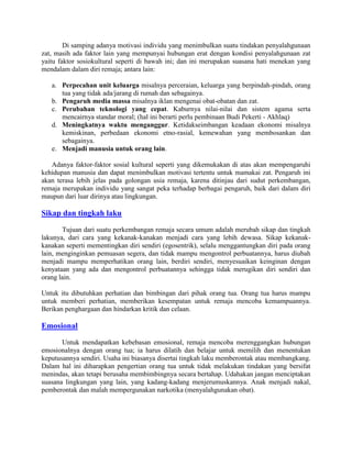 Di samping adanya motivasi individu yang menimbulkan suatu tindakan penyalahgunaan
zat, masih ada faktor lain yang mempunyai hubungan erat dengan kondisi penyalahgunaan zat
yaitu faktor sosiokultural seperti di bawah ini; dan ini merupakan suasana hati menekan yang
mendalam dalam diri remaja; antara lain:

   a. Perpecahan unit keluarga misalnya perceraian, keluarga yang berpindah-pindah, orang
      tua yang tidak ada/jarang di rumah dan sebagainya.
   b. Pengaruh media massa misalnya iklan mengenai obat-obatan dan zat.
   c. Perubahan teknologi yang cepat. Kaburnya nilai-nilai dan sistem agama serta
      mencairnya standar moral; (hal ini berarti perlu pembinaan Budi Pekerti - Akhlaq)
   d. Meningkatnya waktu menganggur. Ketidakseimbangan keadaan ekonomi misalnya
      kemiskinan, perbedaan ekonomi etno-rasial, kemewahan yang membosankan dan
      sebagainya.
   e. Menjadi manusia untuk orang lain.

   Adanya faktor-faktor sosial kultural seperti yang dikemukakan di atas akan mempengaruhi
kehidupan manusia dan dapat menimbulkan motivasi tertentu untuk mamakai zat. Pengaruh ini
akan terasa lebih jelas pada golongan usia remaja, karena ditinjau dari sudut perkembangan,
remaja merupakan individu yang sangat peka terhadap berbagai pengaruh, baik dari dalam diri
maupun dari luar dirinya atau lingkungan.

Sikap dan tingkah laku
       Tujuan dari suatu perkembangan remaja secara umum adalah merubah sikap dan tingkah
lakunya, dari cara yang kekanak-kanakan menjadi cara yang lebih dewasa. Sikap kekanak-
kanakan seperti mementingkan diri sendiri (egosentrik), selalu menggantungkan diri pada orang
lain, menginginkan pemuasan segera, dan tidak mampu mengontrol perbuatannya, harus diubah
menjadi mampu memperhatikan orang lain, berdiri sendiri, menyesuaikan keinginan dengan
kenyataan yang ada dan mengontrol perbuatannya sehingga tidak merugikan diri sendiri dan
orang lain.

Untuk itu dibutuhkan perhatian dan bimbingan dari pihak orang tua. Orang tua harus mampu
untuk memberi perhatian, memberikan kesempatan untuk remaja mencoba kemampuannya.
Berikan penghargaan dan hindarkan kritik dan celaan.

Emosional

       Untuk mendapatkan kebebasan emosional, remaja mencoba merenggangkan hubungan
emosionalnya dengan orang tua; ia harus dilatih dan belajar untuk memilih dan menentukan
keputusannya sendiri. Usaha ini biasanya disertai tingkah laku memberontak atau membangkang.
Dalam hal ini diharapkan pengertian orang tua untuk tidak melakukan tindakan yang bersifat
menindas, akan tetapi berusaha membimbingnya secara bertahap. Udahakan jangan menciptakan
suasana lingkungan yang lain, yang kadang-kadang menjerumuskannya. Anak menjadi nakal,
pemberontak dan malah mempergunakan narkotika (menyalahgunakan obat).
 