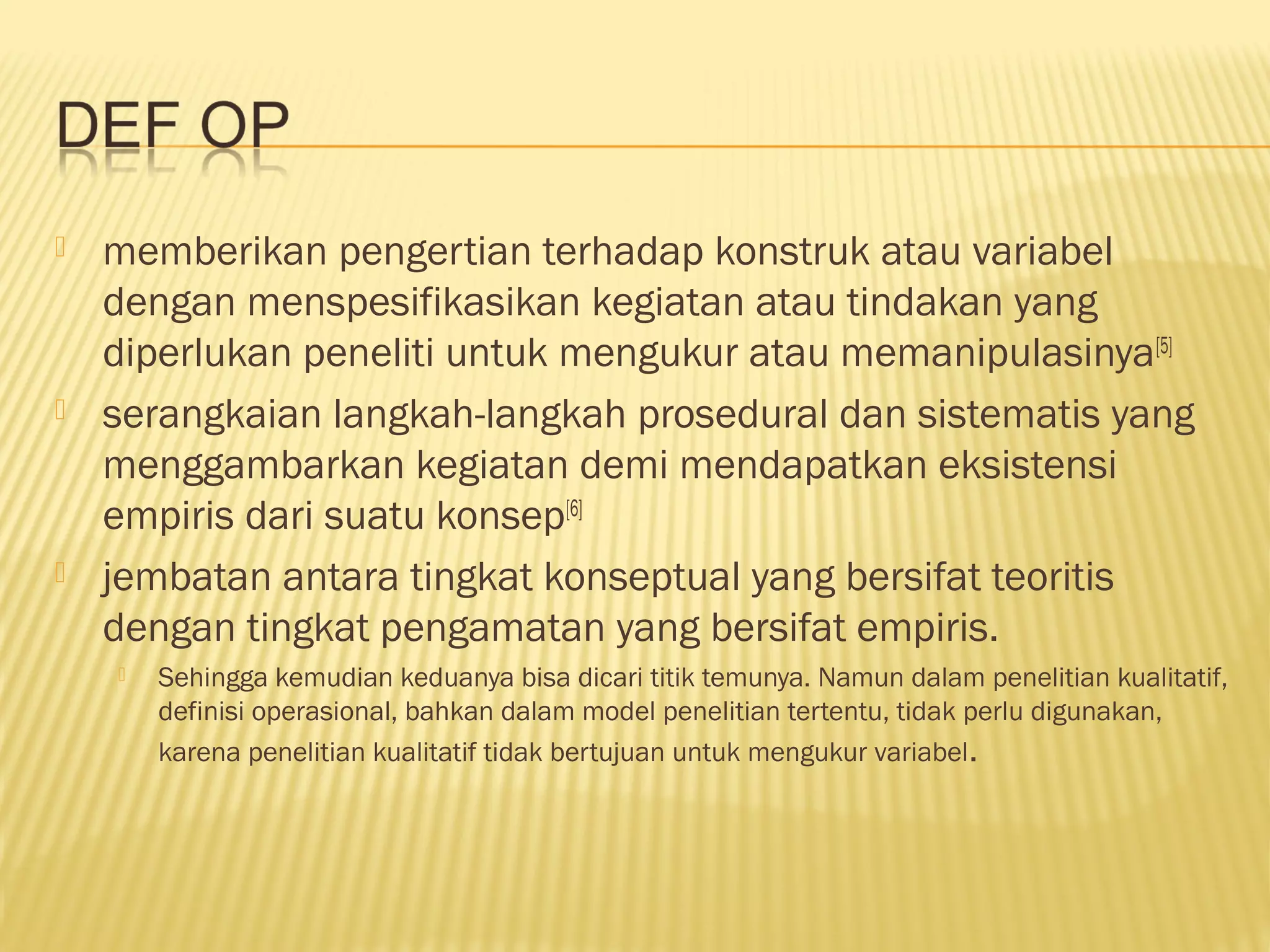  memberikan pengertian terhadap konstruk atau variabel
dengan menspesifikasikan kegiatan atau tindakan yang
diperlukan peneliti untuk mengukur atau memanipulasinya[5]
 serangkaian langkah-langkah prosedural dan sistematis yang
menggambarkan kegiatan demi mendapatkan eksistensi
empiris dari suatu konsep[6]
 jembatan antara tingkat konseptual yang bersifat teoritis
dengan tingkat pengamatan yang bersifat empiris.
 Sehingga kemudian keduanya bisa dicari titik temunya. Namun dalam penelitian kualitatif,
definisi operasional, bahkan dalam model penelitian tertentu, tidak perlu digunakan,
karena penelitian kualitatif tidak bertujuan untuk mengukur variabel.
 