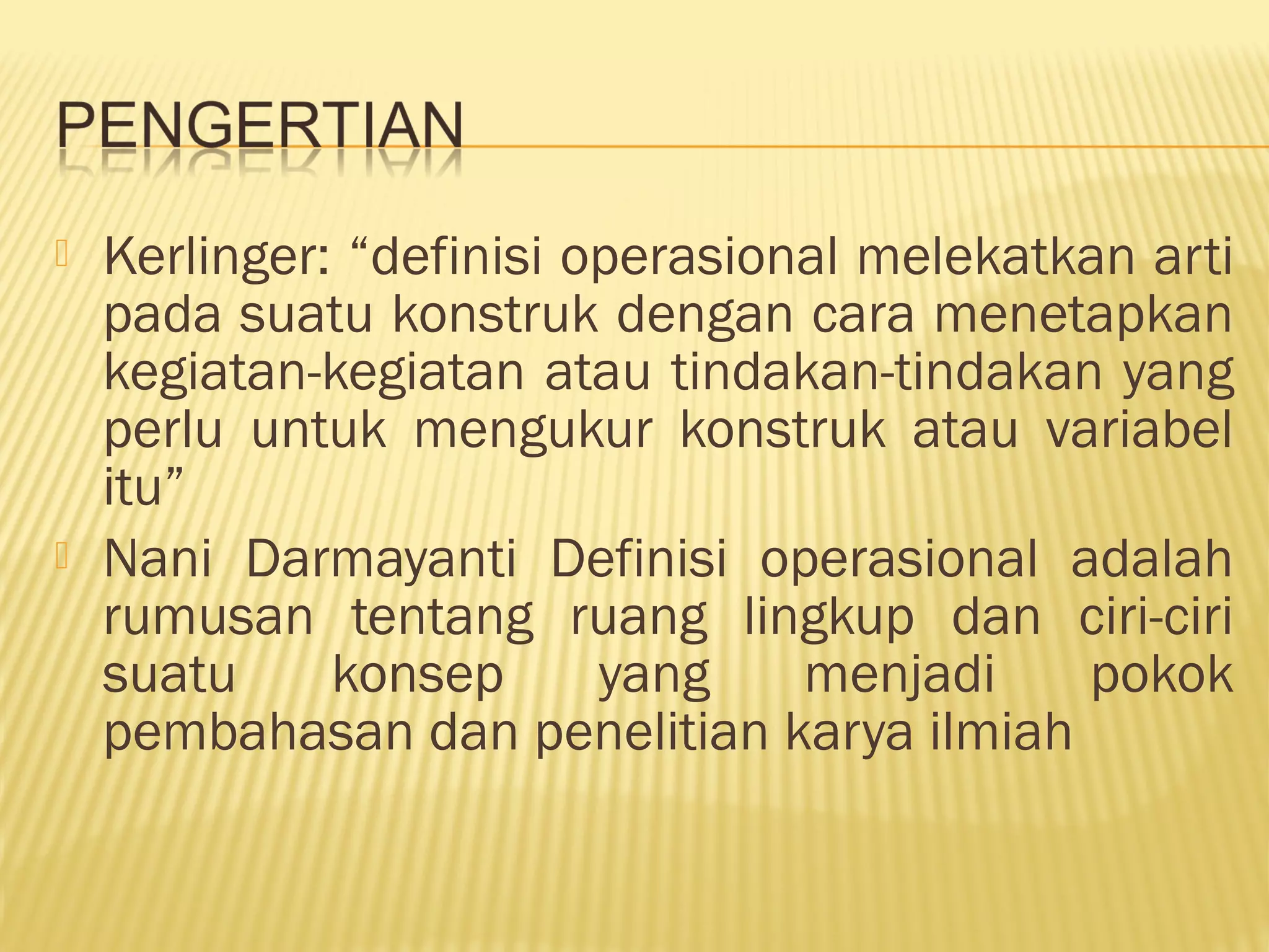  Kerlinger: “definisi operasional melekatkan arti
pada suatu konstruk dengan cara menetapkan
kegiatan-kegiatan atau tindakan-tindakan yang
perlu untuk mengukur konstruk atau variabel
itu”
 Nani Darmayanti Definisi operasional adalah
rumusan tentang ruang lingkup dan ciri-ciri
suatu konsep yang menjadi pokok
pembahasan dan penelitian karya ilmiah
 