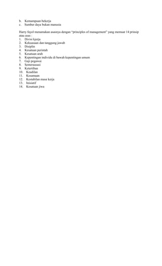 b. Kemampuan bekerja
c. Sumber daya bukan manusia
Harry fayol menamakan asasnya dengan “principles of management” yang memuat 14 prinsip
atau asas :
1. Divisi kjerja
2. Kekuasaan dan tanggung jawab
3. Disiplin
4. Kesatuan perintah
5. Kesatuan arah
6. Kepentingan individu di bawah kepentingan umum
7. Gaji pegawai
8. Senterausasi
9. Ketertiban
10. Keadilan
11. Kesamaan
12. Kestabilan masa kerja
13. Inisiatif
14. Kesatuan jiwa
 