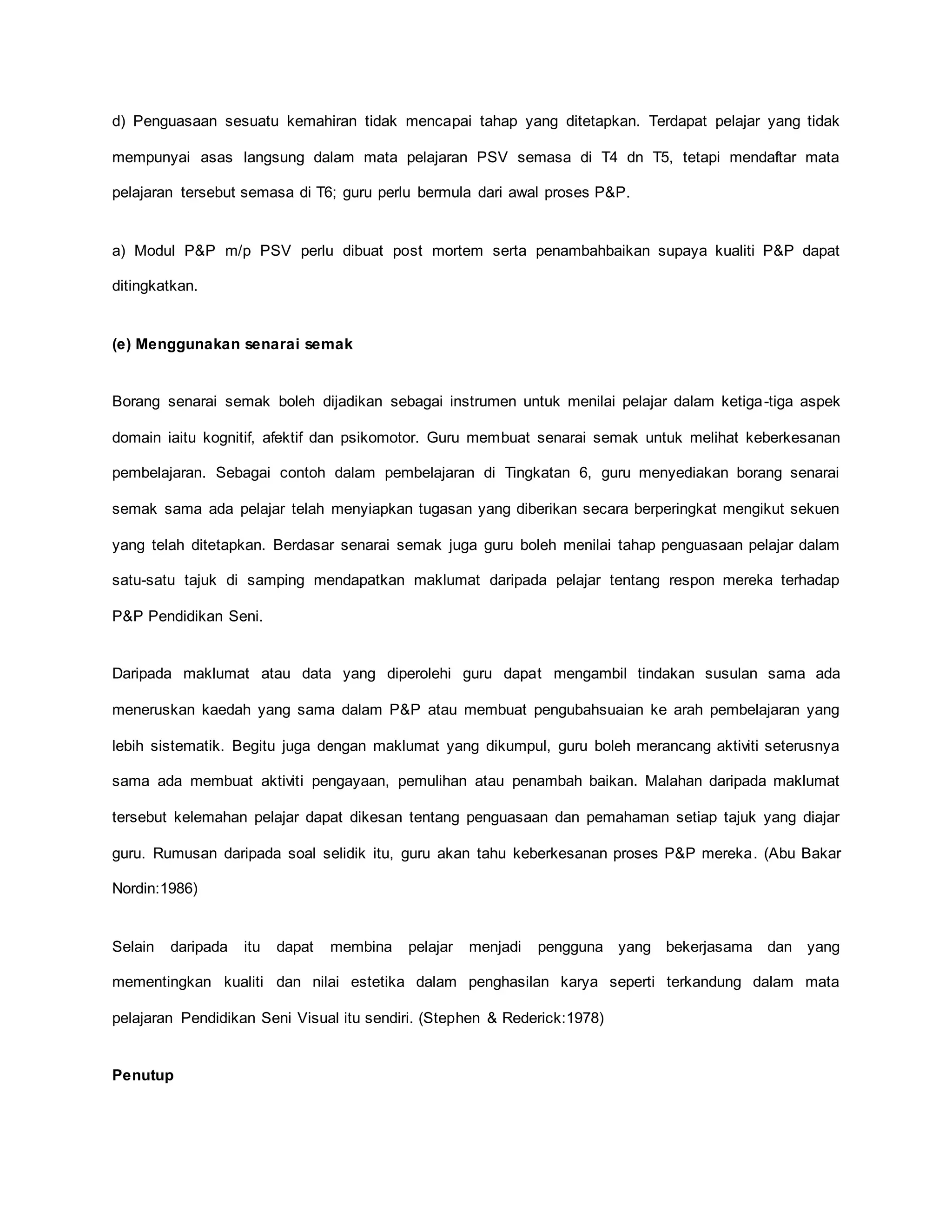 d) Penguasaan sesuatu kemahiran tidak mencapai tahap yang ditetapkan. Terdapat pelajar yang tidak
mempunyai asas langsung dalam mata pelajaran PSV semasa di T4 dn T5, tetapi mendaftar mata
pelajaran tersebut semasa di T6; guru perlu bermula dari awal proses P&P.
a) Modul P&P m/p PSV perlu dibuat post mortem serta penambahbaikan supaya kualiti P&P dapat
ditingkatkan.
(e) Menggunakan senarai semak
Borang senarai semak boleh dijadikan sebagai instrumen untuk menilai pelajar dalam ketiga-tiga aspek
domain iaitu kognitif, afektif dan psikomotor. Guru membuat senarai semak untuk melihat keberkesanan
pembelajaran. Sebagai contoh dalam pembelajaran di Tingkatan 6, guru menyediakan borang senarai
semak sama ada pelajar telah menyiapkan tugasan yang diberikan secara berperingkat mengikut sekuen
yang telah ditetapkan. Berdasar senarai semak juga guru boleh menilai tahap penguasaan pelajar dalam
satu-satu tajuk di samping mendapatkan maklumat daripada pelajar tentang respon mereka terhadap
P&P Pendidikan Seni.
Daripada maklumat atau data yang diperolehi guru dapat mengambil tindakan susulan sama ada
meneruskan kaedah yang sama dalam P&P atau membuat pengubahsuaian ke arah pembelajaran yang
lebih sistematik. Begitu juga dengan maklumat yang dikumpul, guru boleh merancang aktiviti seterusnya
sama ada membuat aktiviti pengayaan, pemulihan atau penambah baikan. Malahan daripada maklumat
tersebut kelemahan pelajar dapat dikesan tentang penguasaan dan pemahaman setiap tajuk yang diajar
guru. Rumusan daripada soal selidik itu, guru akan tahu keberkesanan proses P&P mereka. (Abu Bakar
Nordin:1986)
Selain daripada itu dapat membina pelajar menjadi pengguna yang bekerjasama dan yang
mementingkan kualiti dan nilai estetika dalam penghasilan karya seperti terkandung dalam mata
pelajaran Pendidikan Seni Visual itu sendiri. (Stephen & Rederick:1978)
Penutup
 