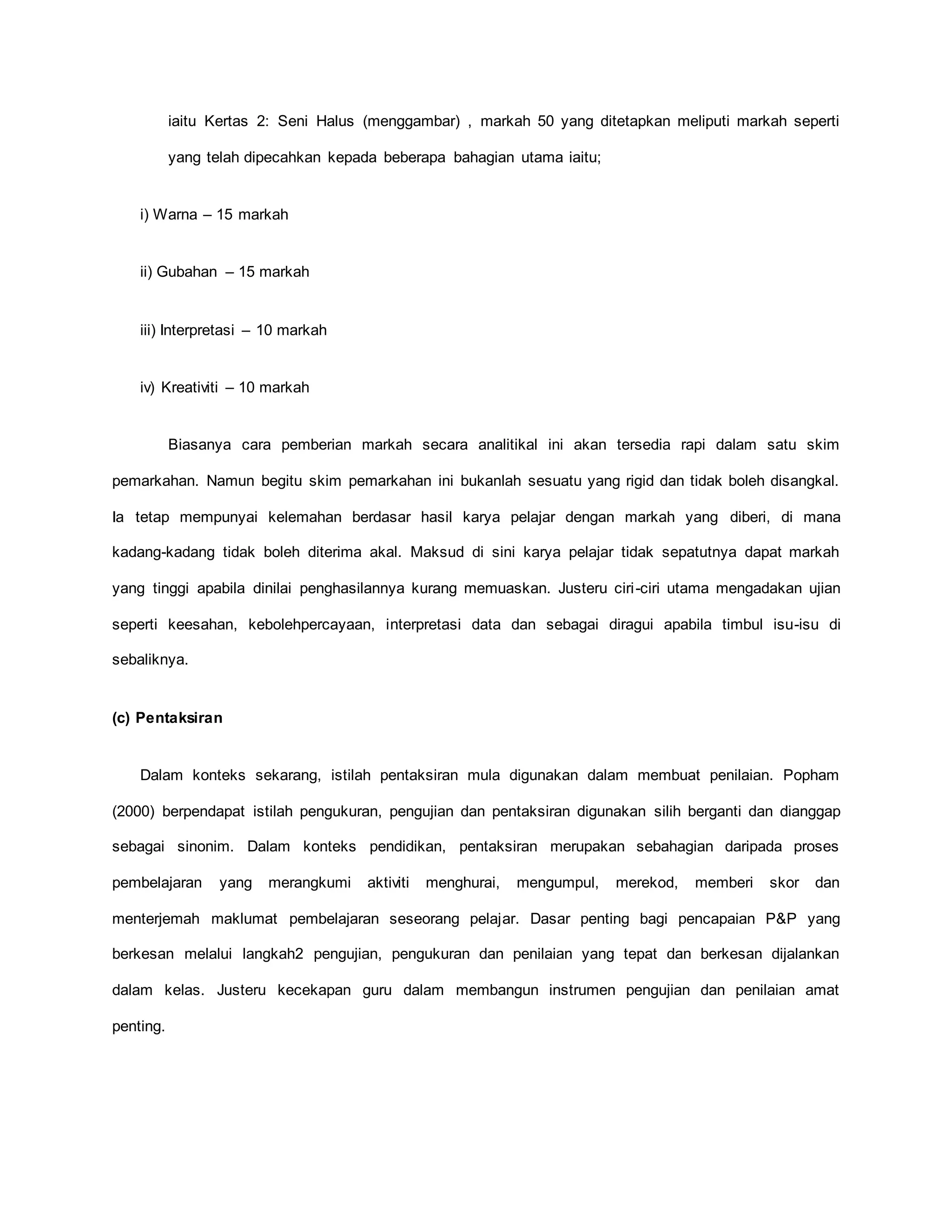 iaitu Kertas 2: Seni Halus (menggambar) , markah 50 yang ditetapkan meliputi markah seperti
yang telah dipecahkan kepada beberapa bahagian utama iaitu;
i) Warna – 15 markah
ii) Gubahan – 15 markah
iii) Interpretasi – 10 markah
iv) Kreativiti – 10 markah
Biasanya cara pemberian markah secara analitikal ini akan tersedia rapi dalam satu skim
pemarkahan. Namun begitu skim pemarkahan ini bukanlah sesuatu yang rigid dan tidak boleh disangkal.
Ia tetap mempunyai kelemahan berdasar hasil karya pelajar dengan markah yang diberi, di mana
kadang-kadang tidak boleh diterima akal. Maksud di sini karya pelajar tidak sepatutnya dapat markah
yang tinggi apabila dinilai penghasilannya kurang memuaskan. Justeru ciri-ciri utama mengadakan ujian
seperti keesahan, kebolehpercayaan, interpretasi data dan sebagai diragui apabila timbul isu-isu di
sebaliknya.
(c) Pentaksiran
Dalam konteks sekarang, istilah pentaksiran mula digunakan dalam membuat penilaian. Popham
(2000) berpendapat istilah pengukuran, pengujian dan pentaksiran digunakan silih berganti dan dianggap
sebagai sinonim. Dalam konteks pendidikan, pentaksiran merupakan sebahagian daripada proses
pembelajaran yang merangkumi aktiviti menghurai, mengumpul, merekod, memberi skor dan
menterjemah maklumat pembelajaran seseorang pelajar. Dasar penting bagi pencapaian P&P yang
berkesan melalui langkah2 pengujian, pengukuran dan penilaian yang tepat dan berkesan dijalankan
dalam kelas. Justeru kecekapan guru dalam membangun instrumen pengujian dan penilaian amat
penting.
 