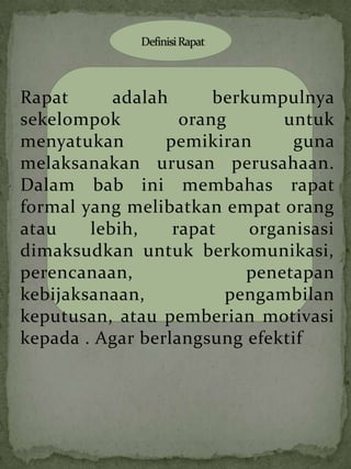 Rapat      adalah      berkumpulnya
sekelompok         orang       untuk
menyatukan       pemikiran      guna
melaksanakan urusan perusahaan.
Dalam bab ini membahas rapat
formal yang melibatkan empat orang
atau    lebih,    rapat    organisasi
dimaksudkan untuk berkomunikasi,
perencanaan,               penetapan
kebijaksanaan,          pengambilan
keputusan, atau pemberian motivasi
kepada . Agar berlangsung efektif
 