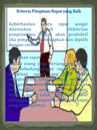 Keberhasilan suatu rapat sangat
ditentukan       oleh      efektivitas
pimpinannya. Rapat akan produktif
jika pimpinan dipersiapkan dan dipilih
dengan cermat

Pimpinan rapat
adalah orang yang bertanggung jawab
atas keberlangsungan rapat. Seorang
pimpinan rapat yang baik tidak
mendominasi seluruh rapat sehingga
mengurangi kesempatan peserta untuk
memberikan saran atau masukan,
tetapi juga tidak bersikap pasif
sehingga kehilangan kendali atas rapat
yang dipimpinnya
 
