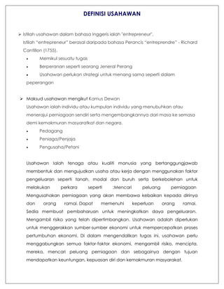 DEFINISI USAHAWAN
 Istilah usahawan dalam bahasa Inggeris ialah "entrepreneur".
Istilah “entrepreneur” berasal daripada bahasa Perancis “entreprendre” - Richard
Cantillon (1755).
 Memikul sesuatu tugas
 Berperanan seperti seorang Jeneral Perang
 Usahawan perlukan strategi untuk menang sama seperti dalam
peperangan
 Maksud usahawan mengikut Kamus Dewan
Usahawan ialah individu atau kumpulan individu yang menubuhkan atau
menerajui perniagaan sendiri serta mengembangkannya dari masa ke semasa
demi kemakmuran masyaratkat dan negara.
 Pedagang
 Peniaga/Penjaja
 Pengusaha/Petani
Usahawan Ialah tenaga atau kualiti manusia yang bertanggungjawab
membentuk dan mengujudkan usaha atau kerja dengan menggunakan faktor
pengeluaran seperti tanah, modal dan buruh serta berkebolehan untuk
melakukan perkara seperti :Mencari peluang perniagaan
Mengusahakan perniagaan yang akan membawa kebaikan kepada dirinya
dan orang ramai. Dapat memenuhi keperluan orang ramai.
Sedia membuat pembaharuan untuk meningkatkan daya pengeluaran.
Mengambil risiko yang telah dipertimbangkan. Usahawan adalah diperlukan
untuk menggerakkan sumber-sumber ekonomi untuk mempercepatkan proses
pertumbuhan ekonomi. Di dalam mengendalikan tugas ini, usahawan perlu
menggabungkan semua faktor-faktor ekonomi, mengambil risiko, mencipta,
mereka, mencari peluang perniagaan dan sebagainya dengan tujuan
mendapatkan keuntungan, kepuasan diri dan kemakmuran masyarakat.
 