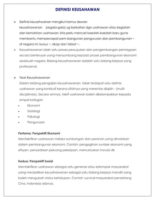 DEFINISI KEUSAHAWAN
 Definisi keusahwanan mengikut kamus dewan
keusahawanan (segala-gala) yg berkaitan dgn usahawan atau kegiatan
dan kemahiran usahawan: kita perlu mencari kaedah-kaedah baru guna
membantu mempercepat pem-bangunan pengurusan dan pembangunan ~
di negara ini; kursus ~; sikap dan tabiat ~.
 Keusahawanan ialah satu proses pewujudan dan pengembangan perniagaan
secara berterusan yang menyumbang kepada proses pembangunan ekonomi
sesebuah negara. Bidang keusahawanan adalah satu bidang kerjaya yang
profesyenal.
 Teori Keusahawanan
Dalam bidang pengajian keusahawanan, tidak terdapat satu definisi
usahawan yang konklusif kerana sifatnya yang merentas disiplin - (multi-
disciplinary). Secara amnya, takrif usahawan boleh dikelompokkan kepada
empat kategori:
 Ekonomi
 Sosiologi
 Psikologi
 Pengurusan
..
Pertama: Perspektif Ekonomi
Mentakrifkan usahawan melalui sumbangan dan peranan yang dimainkan
dalam pembangunan ekonomi. Contoh: pengagihan sumber ekonomi yang
efisyen, penyediaan peluang pekerjaan, mencetuskan inovasi dll.
..
Kedua: Perspektif Sosial
Mentakrifkan usahawan sebagai satu generasi atau kelompok masyarakat
yang menjadikan keusahawanan sebagai satu bidang kerjaya mandiri yang
boleh mengubah status kehidupan. Contoh: survival masyarakat pendatang
Cina, Indonesia dsbnya.
 
