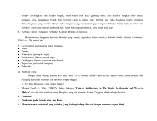 serambi dihubungkan oleh koridor tengah, round-roman arch pada gerbang masuk atau koridor pengikat antar massa
bangunan, serta penggunaan lisplank batu bermotif klasik di sekitar atap. Tampak atau muka bangunan simetris mengikuti
denah bangunan yang simetris. Elemen muka bangunan yang memperkuat gaya bangunan Indische Empire Style ini antara lain
bentukan kolom dan material pembentuknya, detail bukaan pada entrance, serta detail pada atap.
1. Berbagai Elemen Bangunan Arsitektur Kolonial Belanda di Indonesia
Elemen-elemen bangunan bercorak Belanda yang banyak digunakan dalam arsitektur kolonial Hindia Belanda (Handinoto,
1996:165-178) antara lain:
 Gevel (gable) pada tampak depan bangunan
 Tower
 Dormer
 Windwijzer (penunjuk angin)
 Nok acroterie (hiasan puncak atap)
 Geveltoppen (hiasan kemuncak atap depan)
 Ragam hias pada tubuh bangunan
 Balustrade.
c) Arsitektur china
Bangsa china datang pertama kali pada abad ke-xv, mereka adalah kaum pekerja seperti buruh, petani, nelayan dan
pedagang kemudian menetap dan membuat tempat tinggal.
1. Ciri khas Bangunan Cina (tempat tinggal)
• Menurut David G. Khol (1984:22), dalam bukunya “Chinese Architecture in The Straits Settlements and Western
Malaya”, ciri-ciri dari arsitektur orang Tionghoa yang ada terutama di Asia Tenggara adalah sebagai berikut :
• Courtyard
• Penekanan pada bentuk atap yang khas.
• Elemen-elemen struktural yang terbuka (yang kadang-kadang disertai dengan ornamen ragam hias)
 