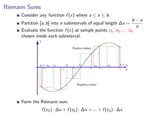 Riemann Sums
     Consider any function f (x) where a ≤ x ≤ b.
                                                                                        b−a
     Partition [a, b] into n subintervals of equal length ∆x =
                                                                                         n
     Evaluate the function f (x) at sample points c1 , c2 , ... cn
     chosen inside each subinterval.
              Y

                                            Positive values




               a        x0   x1        x2         x3           x4        x5    b   x6
                   c1             c2        c3            c4        c5        c6
                                                                                   X



                                                 Negative values




     Form the Riemann sum:
                  f (c1 ) · ∆x + f (c2 ) · ∆x + ... + f (cn ) · ∆x
 