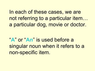 In each of these cases, we are not referring to a particular item…a particular dog, movie or doctor.  “ A ” or “ An ” is used before a singular noun when it refers to a non-specific item.  