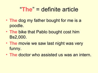“ The ” = definite article The   dog my father bought for me is a poodle.  The  bike that Pablo bought cost him Bs2,000. The  movie we saw last night was very funny. The  doctor who assisted us was an intern.  