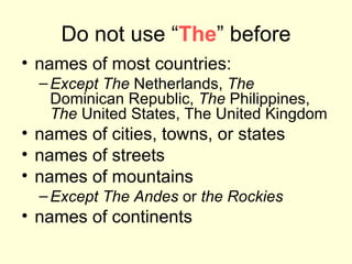 Do not use “ The ” before names of most countries:  Except The  Netherlands,  The  Dominican Republic,  The  Philippines,  The  United States, The United Kingdom names of cities, towns, or states names of streets names of mountains  Except The Andes  or  the Rockies names of continents 