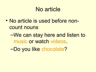No article No article is used before non-count nouns We can stay here and listen to  music  or watch  videos .  Do you like  chocolate ? 