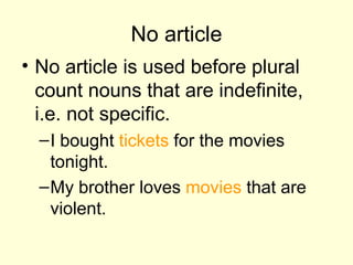 No article No article is used before plural count nouns that are indefinite, i.e. not specific.  I bought  tickets  for the movies tonight. My brother loves  movies  that are violent.  