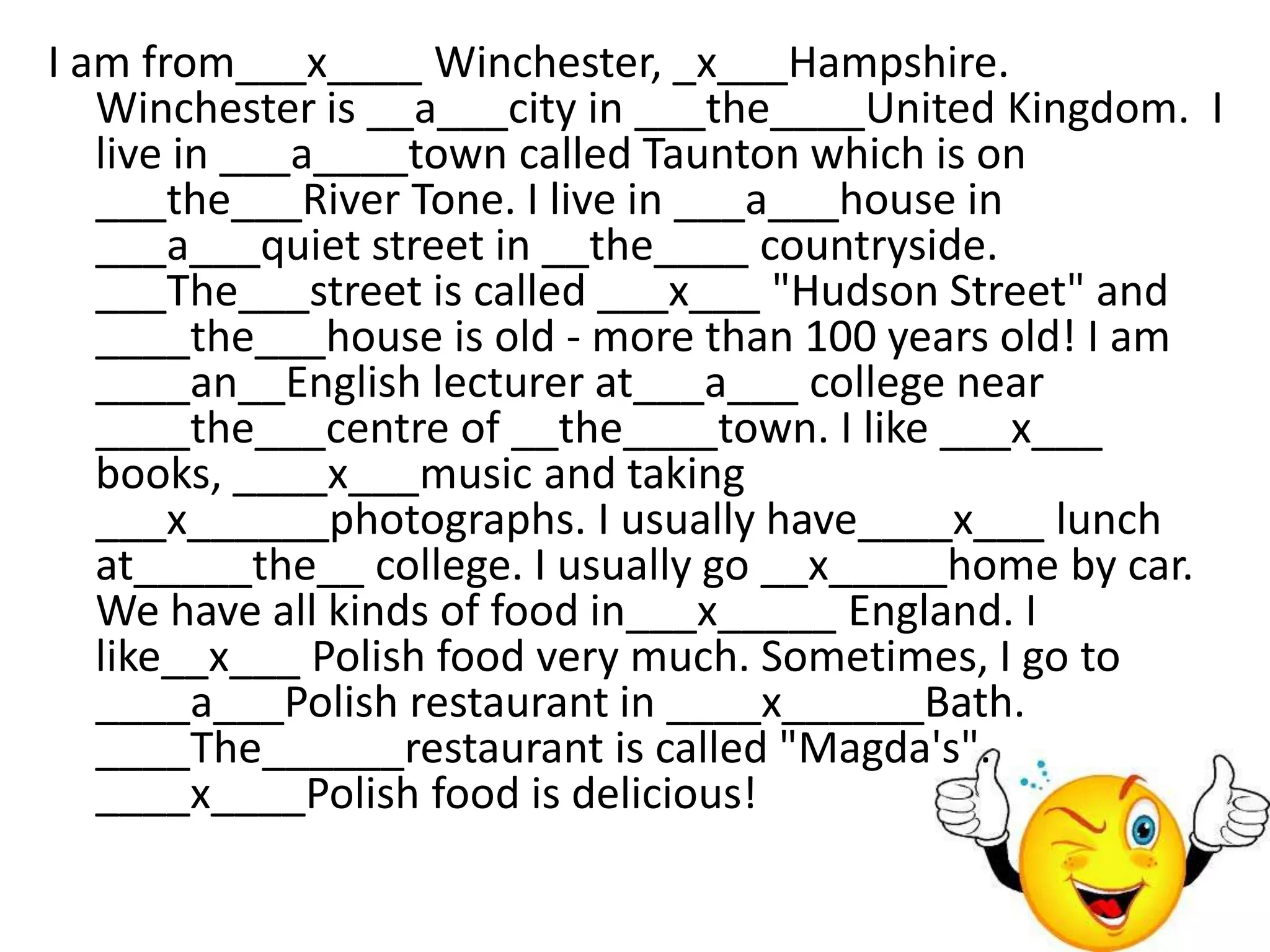 I am from___x____ Winchester, _x___Hampshire.
   Winchester is __a___city in ___the____United Kingdom. I
   live in ___a____town called Taunton which is on
   ___the___River Tone. I live in ___a___house in
   ___a___quiet street in __the____ countryside.
   ___The___street is called ___x___ "Hudson Street" and
   ____the___house is old - more than 100 years old! I am
   ____an__English lecturer at___a___ college near
   ____the___centre of __the____town. I like ___x___
   books, ____x___music and taking
   ___x______photographs. I usually have____x___ lunch
   at_____the__ college. I usually go __x_____home by car.
   We have all kinds of food in___x_____ England. I
   like__x___ Polish food very much. Sometimes, I go to
   ____a___Polish restaurant in ____x______Bath.
   ____The______restaurant is called "Magda's".
   ____x____Polish food is delicious!
 