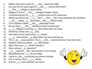 1.    Robert and Jessica went to ____the__ party last night.
2.    Can you tell me how to get to ___the____ cinema from here?
3.    ___The____ college is closed today.
4.    Gregory is one of ___the___ strangest people I know.
5.    I recommend you try ___x____ tomato soup at this restaurant.
6.    Would you like to see ___a___ film? ___The___ film I saw yesterday was excellent.
7.    ___An___ apple __a__ day keeps __the____ doctor away.
8.    I can't believe I failed ___the___ yesterday's test!
9.    Do you have ____the___ dictionary that I can borrow?
10.   ____x__Magda is wearing _a__ blue dress with red shoes
11.   Christmas comes once _a__ year.
12.   Jane went to the shop to buy _x__ bread.
13.   ____x__Hania broke __a_ glass when she was washing-up.
14.   This is _an__ easy question. This is ___the__ easiest exercise I have ever seen.
15.   Stephen could you speak __a_ little louder.
16.   May I have your _x__ phone number?
17.   May I ask you __a_ question?
18.   __x____Astrid is __the_ best teacher in our school.
19.   My girlfriend has __x_ my car today.
20.   I went to _the__ sea during my summer holiday.
21.   This is Joanna. She's ___a__ doctor.
22.   Is there __a_ cash machine near here?
 