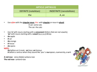 ARTICLE (ARTIKULS)
                  DEFINITE (noteiktais)                INDEFINITE (nenoteiktais)
                             the                                    A, an


•   Use a/an with the singular noun, the- with singular or noun in plural.
                             A cat- some cats
                             The cat- the cats

•  Use 'a' with nouns starting with a consonant (letters that are not vowels),
   'an' with nouns starting with a vowel (a,e,i,o,u) A boy
• An apple
• A car
• An orange
• A house
• An opera
NOTE:
   An before an h mute - an hour, an honour.
   A before u and eu when they sound like 'you': a european, a university, a unit

A red rose- viena (kāda) sarkana roze
The red rose- sarkanā roze
 