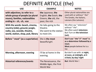 DEFINITE ARTICLE (the)
               USE                          EXAMPLE                        NOTES
with adjectives, to refer to a       the Japanese, the         Other plural nationalities are
whole group of people (as plural     English, the Dutch, the   used with or without “ the”
nouns), families, nationalities      Greens, the old, the      The Greeks, the Italians,
                                                               Latvians (the Latvians)
ending in – sh, -ch, -ese            poor, the rich
With the words: beach, cinema,       He laiks going to the     We often say “ television”
country (side), ground, jungle,      theatre.                  without “ the” .
radio, sea, seaside, theatre,        She went to the station   We often watch television.
                                                               But! Turn on the television
world, station, shop, pub, library   to meet Jim.
                                                               (set).
Before “ most” (as a superlative) She is the most              Don’t use “ the” if “ most” is
                                  beautiful girl.              as a determiner followed by a
                                                               noun.
                                                               Most people believe he is a
                                                               liar.
Morning, afternoon, evening          I’ll be at home in the    But don’t use with: at night,
                                     evening.                  at noon, at midnight, at 4
                                                               o’clock, by day/ night
Historical references/events         The Renaissance, the      But: World War I
                                     Middle Ages, the First
                                     World War
 
