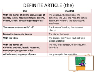 DEFINITE ARTICLE (the)
                   USE                                       EXAMPLE
With the manes of: rivers, seas, groups of   The Daugava, the Black Sea, The
islands/ states, mountain ranges, deserts,   Bahamas, the USA, the Alps, the sahara
oceans, canals, directions (debespuses)      desert, the Atlantic, the north/south,
                                             east/ west
The names or nouns with “ of”                The Tower of London, the statue of
                                             Liberty
Musical instruments, dances                  The piano, the tango
With the titles                              The Queen, the Prince, (but not with
                                             Queen Victoria)
With the names of:                           The Rex, the Sheraton, the Prado, the
Cinemas, theatres, hotels, museums,          Guardian
newspapers/magazines, ships
with decades, or groups of years             she grew up in the seventies
 