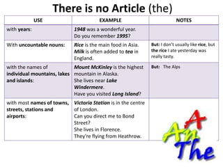 There is no Article (the)
              USE                      EXAMPLE                             NOTES
with years:                 1948 was a wonderful year.
                            Do you remember 1995?
With uncountable nouns:     Rice is the main food in Asia.    But: I don’t usually like rice, but
                            Milk is often added to tea in     the rice I ate yesterday was
                            England.                          really tasty.

with the names of           Mount McKinley is the highest     But: The Alps
individual mountains, lakes mountain in Alaska.
and islands:                She lives near Lake
                            Windermere.
                            Have you visited Long Island?
with most names of towns, Victoria Station is in the centre
streets, stations and     of London.
airports:                 Can you direct me to Bond
                          Street?
                          She lives in Florence.
                          They're flying from Heathrow.
 