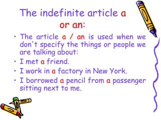 The indefinite article a
or an:
• The article a / an is used when we
don't specify the things or people we
are talking about:
• I met a friend.
• I work in a factory in New York.
• I borrowed a pencil from a passenger
sitting next to me.
 