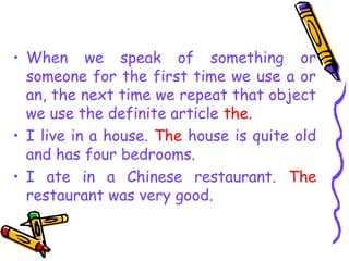 • When we speak of something or
someone for the first time we use a or
an, the next time we repeat that object
we use the definite article the.
• I live in a house. The house is quite old
and has four bedrooms.
• I ate in a Chinese restaurant. The
restaurant was very good.
 