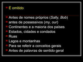  É omitido
 Antes de nomes próprios (Sally, Bob)
 antes de possessivos (my, our)
 Continentes e a maioria dos países
 Estados, cidades e condados
 Ruas
 Lagos e montanhas
 Para se referir a conceitos gerais
 Antes de palavras de sentido geral
 