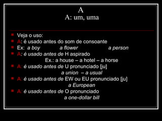 A
A: um, uma
 Veja o uso:
 A: é usado antes do som de consoante
 Ex: a boy a flower a person
 A: é usado antes de H aspirado
Ex.: a house – a hotel – a horse
 A: é usado antes de U pronunciado [ju]
a union – a usual
 A: é usado antes de EW ou EU pronunciado [ju]
a European
 A: é usado antes de O pronunciado
a one-dollar bill
 