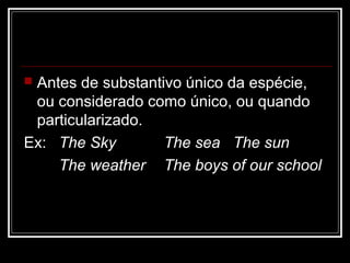  Antes de substantivo único da espécie,
ou considerado como único, ou quando
particularizado.
Ex: The Sky The sea The sun
The weather The boys of our school
 