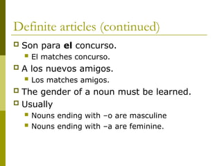 Definite articles (continued)
 Son para el concurso.
 El matches concurso.
 A los nuevos amigos.
 Los matches amigos.
 The gender of a noun must be learned.
 Usually
 Nouns ending with –o are masculine
 Nouns ending with –a are feminine.
 