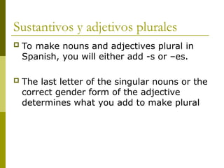 Sustantivos y adjetivos plurales
 To make nouns and adjectives plural in
Spanish, you will either add -s or –es.
 The last letter of the singular nouns or the
correct gender form of the adjective
determines what you add to make plural
 