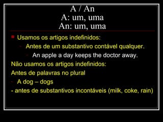  Usamos os artigos indefinidos:
- Antes de um substantivo contável qualquer.
- An apple a day keeps the doctor away.
Não usamos os artigos indefinidos:
Antes de palavras no plural
- A dog – dogs
- antes de substantivos incontáveis (milk, coke, rain)
A / An
A: um, uma
An: um, uma
 